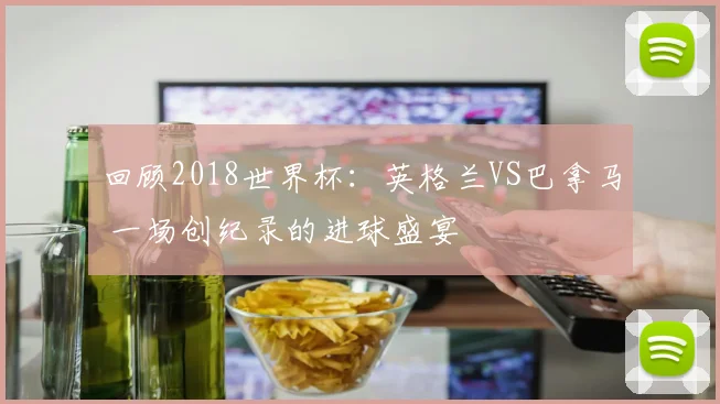 回顾2018世界杯:英格兰VS巴拿马 一场创纪录的进球盛宴