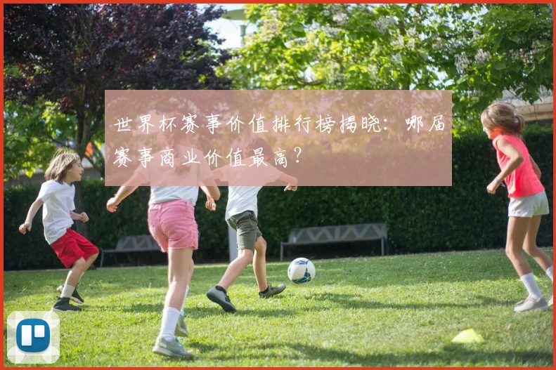 世界杯赛事价值排行榜揭晓：哪届赛事商业价值最高？