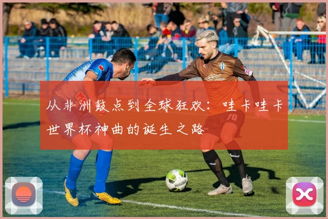 从非洲鼓点到全球狂欢:哇卡哇卡世界杯神曲的诞生之路