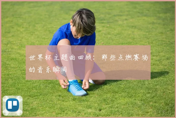 世界杯主题曲回顾：那些点燃赛场的音乐瞬间