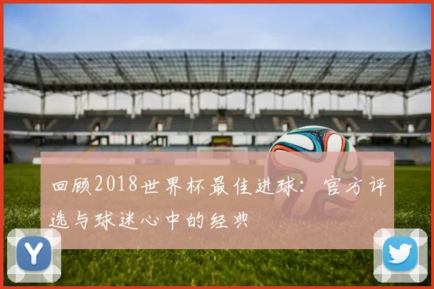 回顾2018世界杯最佳进球:官方评选与球迷心中的经典