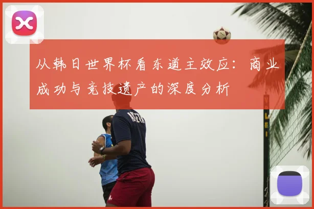 从韩日世界杯看东道主效应:商业成功与竞技遗产的深度分析
