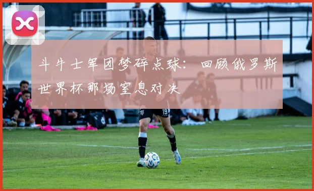 斗牛士军团梦碎点球：回顾俄罗斯世界杯那场窒息对决