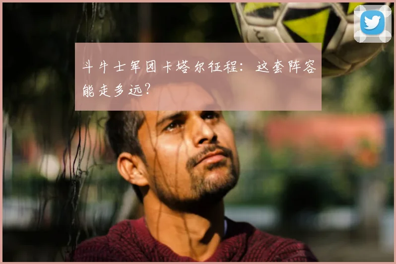 斗牛士军团卡塔尔征程：这套阵容能走多远？