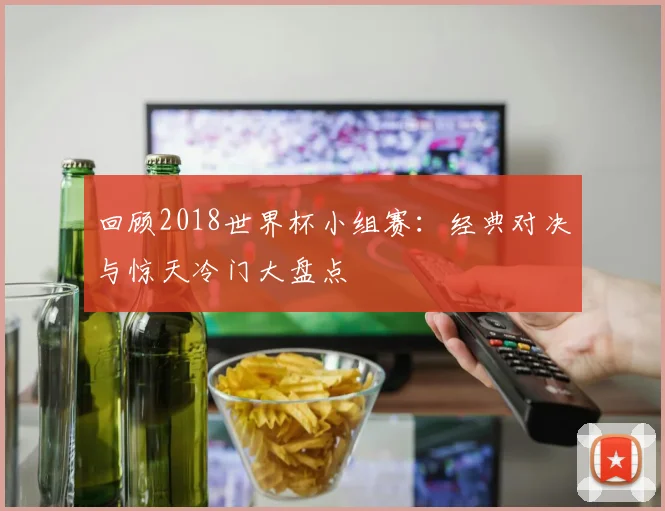回顾2018世界杯小组赛：经典对决与惊天冷门大盘点