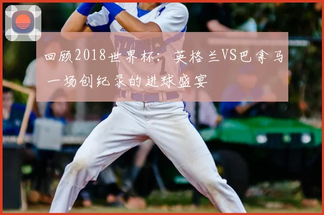 回顾2018世界杯：英格兰VS巴拿马 一场创纪录的进球盛宴
