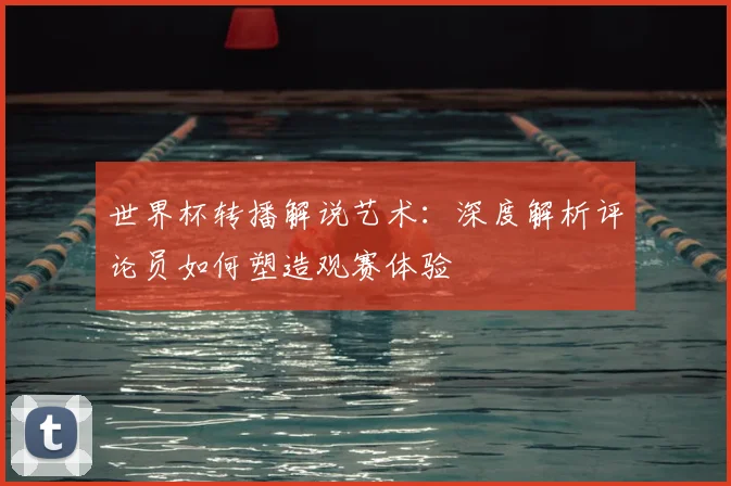 世界杯转播解说艺术：深度解析评论员如何塑造观赛体验