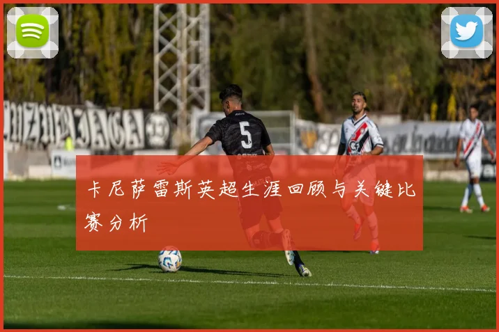 卡尼萨雷斯英超生涯回顾与关键比赛分析