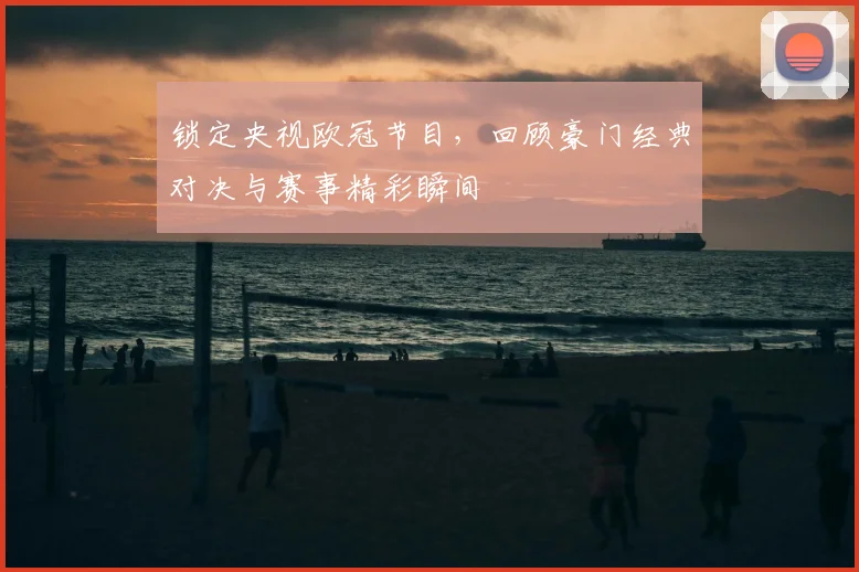 锁定央视欧冠节目，回顾豪门经典对决与赛事精彩瞬间