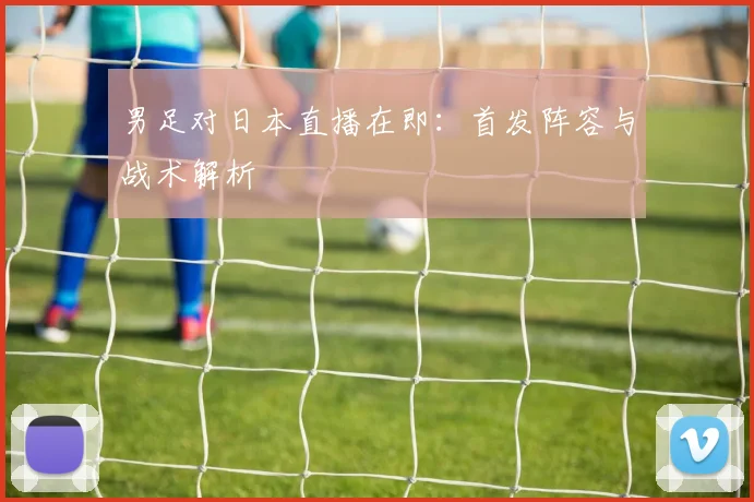 男足对日本直播在即：首发阵容与战术解析