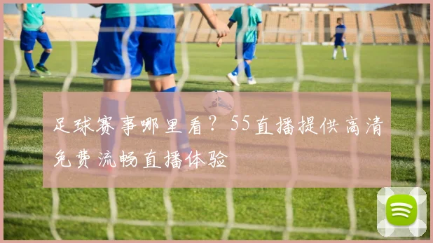 足球赛事哪里看？55直播提供高清免费流畅直播体验