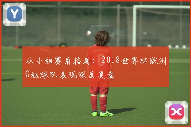 从小组赛看格局：2018世界杯欧洲G组球队表现深度复盘