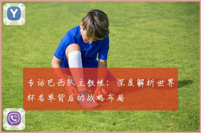 专访巴西队主教练：深度解析世界杯名单背后的战略布局
